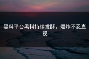黑料平台黑料持续发酵，爆炸不忍直视