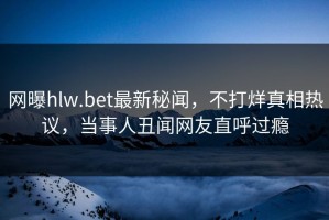 网曝hlw.bet最新秘闻，不打烊真相热议，当事人丑闻网友直呼过瘾