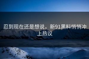 忍到现在还是想说，新91黑料悄悄冲上热议