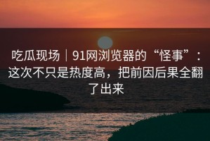 吃瓜现场｜91网浏览器的“怪事”：这次不只是热度高，把前因后果全翻了出来