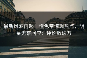最新风波再起！懂色帝惊现热点，明星无奈回应：评论数破万