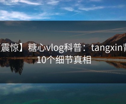 【震惊】糖心vlog科普：tangxin背后10个细节真相