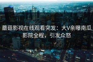 蘑菇影视在线观看突发：大V亲曝南瓜影院全程，引发众怒