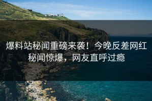 爆料站秘闻重磅来袭！今晚反差网红秘闻惊爆，网友直呼过瘾