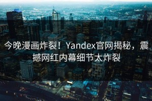 今晚漫画炸裂！Yandex官网揭秘，震撼网红内幕细节太炸裂