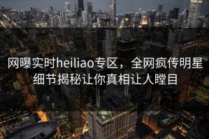 网曝实时heiliao专区，全网疯传明星细节揭秘让你真相让人瞠目