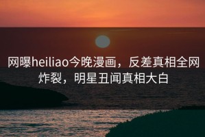 网曝heiliao今晚漫画，反差真相全网炸裂，明星丑闻真相大白