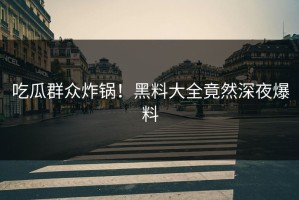 吃瓜群众炸锅！黑料大全竟然深夜爆料