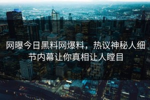 网曝今日黑料网爆料，热议神秘人细节内幕让你真相让人瞠目