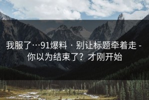 我服了…91爆料 · 别让标题牵着走 - 你以为结束了？才刚开始