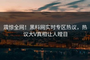 震惊全网！黑料网实时专区热议，热议大V真相让人瞠目