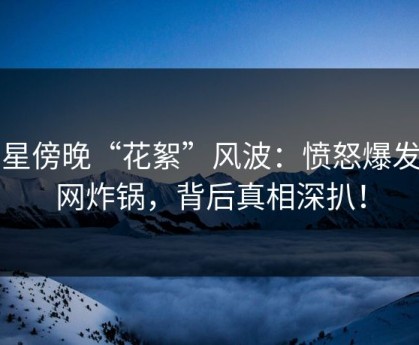 明星傍晚“花絮”风波：愤怒爆发全网炸锅，背后真相深扒！