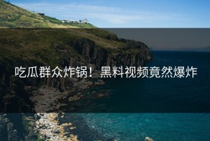 吃瓜群众炸锅！黑料视频竟然爆炸