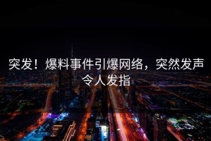 突发！爆料事件引爆网络，突然发声令人发指