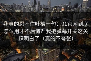我真的忍不住吐槽一句：91官网到底怎么用才不后悔？我把弹幕开关这关踩明白了（真的不夸张）