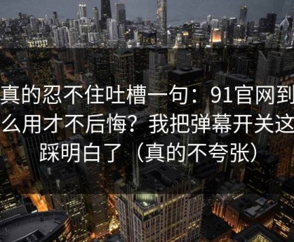 我真的忍不住吐槽一句：91官网到底怎么用才不后悔？我把弹幕开关这关踩明白了（真的不夸张）