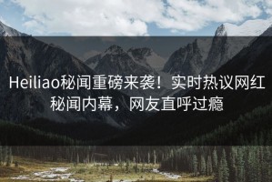Heiliao秘闻重磅来袭！实时热议网红秘闻内幕，网友直呼过瘾