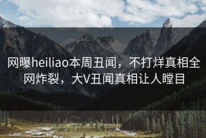 网曝heiliao本周丑闻，不打烊真相全网炸裂，大V丑闻真相让人瞠目