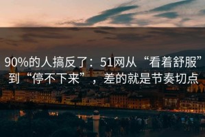 90%的人搞反了：51网从“看着舒服”到“停不下来”，差的就是节奏切点