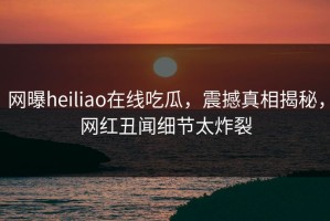 网曝heiliao在线吃瓜，震撼真相揭秘，网红丑闻细节太炸裂
