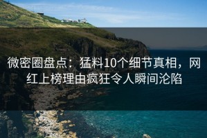 微密圈盘点：猛料10个细节真相，网红上榜理由疯狂令人瞬间沦陷