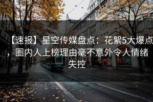 【速报】星空传媒盘点：花絮5大爆点，圈内人上榜理由毫不意外令人情绪失控