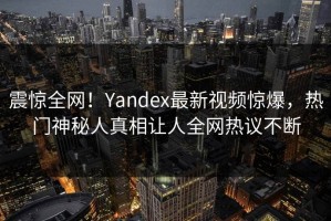 震惊全网！Yandex最新视频惊爆，热门神秘人真相让人全网热议不断