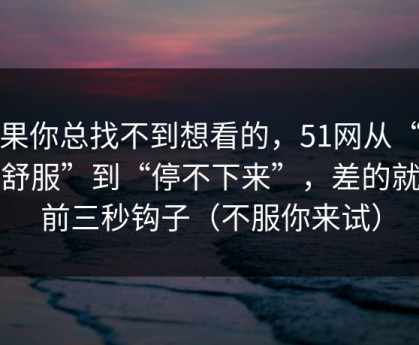 如果你总找不到想看的，51网从“看着舒服”到“停不下来”，差的就是前三秒钩子（不服你来试）