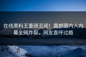 在线黑料王重磅丑闻！震撼圈内人内幕全网炸裂，网友直呼过瘾