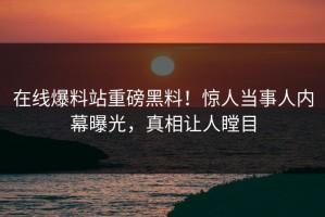 在线爆料站重磅黑料！惊人当事人内幕曝光，真相让人瞠目