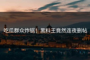 吃瓜群众炸锅！黑料王竟然连夜删帖