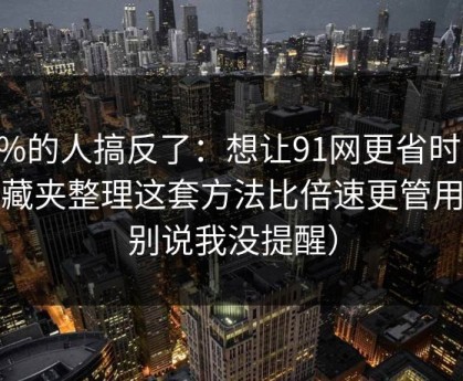 90%的人搞反了：想让91网更省时间：收藏夹整理这套方法比倍速更管用（别说我没提醒）