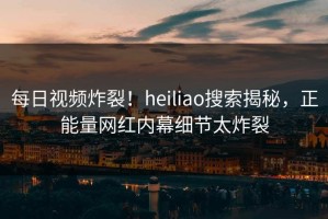 每日视频炸裂！heiliao搜索揭秘，正能量网红内幕细节太炸裂