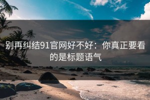别再纠结91官网好不好：你真正要看的是标题语气