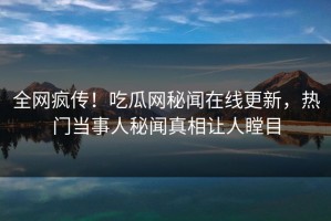 全网疯传！吃瓜网秘闻在线更新，热门当事人秘闻真相让人瞠目