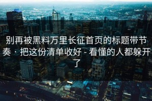 别再被黑料万里长征首页的标题带节奏 · 把这份清单收好 - 看懂的人都躲开了