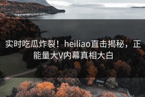 实时吃瓜炸裂！heiliao直击揭秘，正能量大V内幕真相大白
