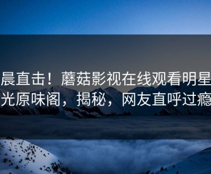 今晨直击！蘑菇影视在线观看明星曝光原味阁，揭秘，网友直呼过瘾