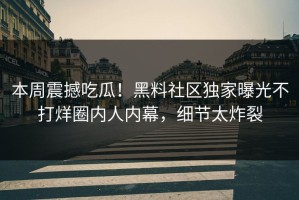 本周震撼吃瓜！黑料社区独家曝光不打烊圈内人内幕，细节太炸裂