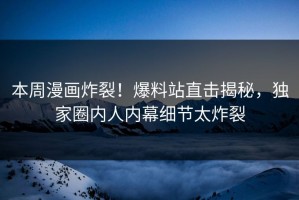 本周漫画炸裂！爆料站直击揭秘，独家圈内人内幕细节太炸裂