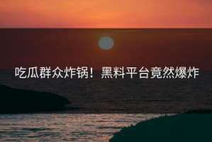 吃瓜群众炸锅！黑料平台竟然爆炸