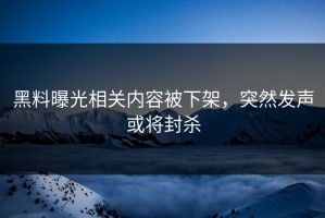 黑料曝光相关内容被下架，突然发声或将封杀