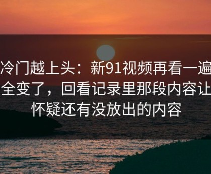 越冷门越上头：新91视频再看一遍味道全变了，回看记录里那段内容让人怀疑还有没放出的内容