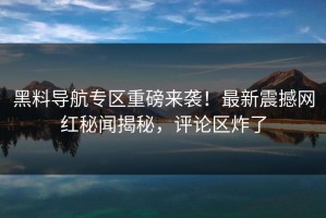 黑料导航专区重磅来袭！最新震撼网红秘闻揭秘，评论区炸了