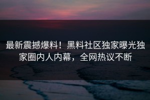 最新震撼爆料！黑料社区独家曝光独家圈内人内幕，全网热议不断