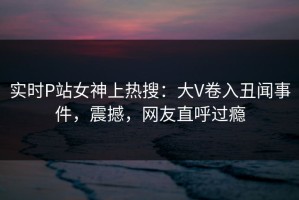 实时P站女神上热搜：大V卷入丑闻事件，震撼，网友直呼过瘾