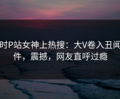 实时P站女神上热搜：大V卷入丑闻事件，震撼，网友直呼过瘾