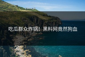 吃瓜群众炸锅！黑料网竟然狗血