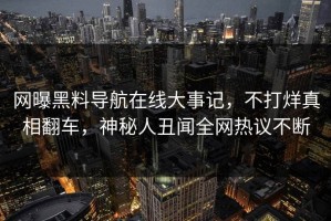 网曝黑料导航在线大事记，不打烊真相翻车，神秘人丑闻全网热议不断