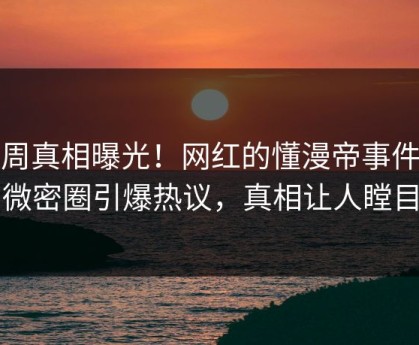 本周真相曝光！网红的懂漫帝事件在微密圈引爆热议，真相让人瞠目